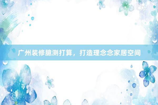 广州装修臆测打算，打造理念念家居空间