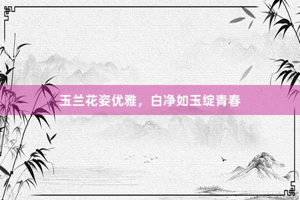 玉兰花姿优雅，白净如玉绽青春