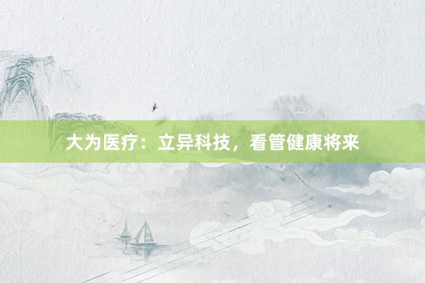 大为医疗：立异科技，看管健康将来