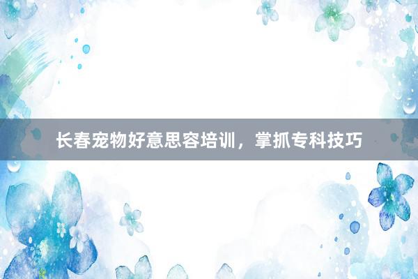 长春宠物好意思容培训，掌抓专科技巧